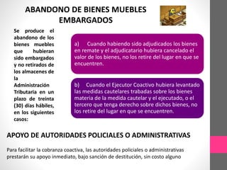 ABANDONO DE BIENES MUEBLES 
EMBARGADOS 
Se produce el 
abandono de los 
bienes muebles 
que hubieran 
sido embargados 
y no retirados de 
los almacenes de 
la 
Administración 
Tributaria en un 
plazo de treinta 
(30) días hábiles, 
en los siguientes 
casos: 
a) Cuando habiendo sido adjudicados los bienes 
en remate y el adjudicatario hubiera cancelado el 
valor de los bienes, no los retire del lugar en que se 
encuentren. 
b) Cuando el Ejecutor Coactivo hubiera levantado 
las medidas cautelares trabadas sobre los bienes 
materia de la medida cautelar y el ejecutado, o el 
tercero que tenga derecho sobre dichos bienes, no 
los retire del lugar en que se encuentren. 
APOYO DE AUTORIDADES POLICIALES O ADMINISTRATIVAS 
Para facilitar la cobranza coactiva, las autoridades policiales o administrativas 
prestarán su apoyo inmediato, bajo sanción de destitución, sin costo alguno 
 
