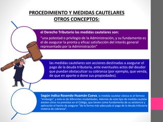 PROCEDIMIENTO Y MEDIDAS CAUTELARES 
OTROS CONCEPTOS: 
el Derecho Tributario las medidas cautelares son: 
“una potestad o privilegio de la Administración, y su fundamento es 
el de asegurar la pronta y eficaz satisfacción del interés general 
representado por la Administración” 
las medidas cautelares son acciones destinadas a asegurar el 
pago de la deuda tributaria, ante eventuales actos del deudor 
que puedan obstaculizar su cobranza (por ejemplo, que venda, 
de que en aporte o done sus propiedades). 
Según indica Rosendo Huamán Cueva, la medida cautelar clásica es el famoso 
“embargo”, y este es de diferentes modalidades. Además de este tipo de medida cautelar 
existen otros no previstos en el Código, que tienen como fundamento de su existencia y 
aplicación el hecho de asegurar “de la forma más adecuada el pago de la deuda tributaria 
materia de cobranza”. 
 