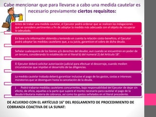 Cabe mencionar que para llevarse a cabo una medida cautelar es 
necesario previamente ciertos requisitos: 
Antes de trabar una medida cautelar, el Ejecutor podrá ordenar que se realicen las indagaciones 
que se considere pertinentes a fin de adoptar la medida más adecuada con el objeto de recuperar 
lo adeudado. 
En base a la información obtenida y teniendo en cuenta la relación costo-beneficio, el Ejecutor 
podrá adoptar las medidas cautelares que, a su juicio, garanticen el cobro de dicha deuda. 
Señalar cualesquiera de los bienes y/o derechos del deudor, aun cuando se encuentren en poder de 
un tercero, considerando lo establecido en el literal b) del numeral 2) del Artículo 18°. 
El Ejecutor deberá solicitar autorización judicial para efectuar el descerraje, cuando medien 
circunstancias que impidan el desarrollo de las diligencias. 
La medida cautelar trabada deberá garantizar inclusive el pago de los gastos, costas e intereses 
moratorios que se devenguen hasta la cancelación de la deuda. 
) Podrá trabarse medidas cautelares concurrentes, bajo responsabilidad del Ejecutor de dejar sin 
efecto, de oficio, aquellas o la parte que supere el monto necesario para cautelar el pago de la 
deuda tributaria materia de cobranza, así como los gastos señalados en el literal precedente. 
DE ACUERDO CON EL ARTÍCULO 16° DEL REGLAMENTO DE PROCEDIMIENTO DE 
COBRANZA COACTIVA DE LA SUNAT: 
 