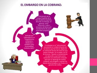 EL EMBARGO EN LA COBRANZA COACTIVA 
El embargo es un “acto procesal 
consistente en la determinación de 
los bienes que han de ser objeto de 
la realización forzosa de entre los que 
posee el deudor en su poder o en el 
de terceros , fijando su sometimiento 
a la ejecución y que tiene como 
contenido una intimación al deudor 
para que se abstenga de realizar 
cualquier acto dirigido a sustraer los 
bienes determinados y sus frutos a la 
garantía del crédito. 
Definido por 
Cabanellas es un 
“impedimento, 
embarazo u 
obstáculo; y 
también como 
incomodidad, 
molestia, daño”. 
El Diccionario de la 
Lengua Española de la 
Real Academia Española, 
describe al embargo, en 
general, como 
“Retención, traba o 
secuestro de bienes por 
mandamiento de juez o 
autoridad competente.” 
 