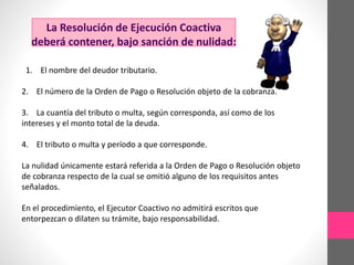 La Resolución de Ejecución Coactiva 
deberá contener, bajo sanción de nulidad: 
1. El nombre del deudor tributario. 
2. El número de la Orden de Pago o Resolución objeto de la cobranza. 
3. La cuantía del tributo o multa, según corresponda, así como de los 
intereses y el monto total de la deuda. 
4. El tributo o multa y período a que corresponde. 
La nulidad únicamente estará referida a la Orden de Pago o Resolución objeto 
de cobranza respecto de la cual se omitió alguno de los requisitos antes 
señalados. 
En el procedimiento, el Ejecutor Coactivo no admitirá escritos que 
entorpezcan o dilaten su trámite, bajo responsabilidad. 
 