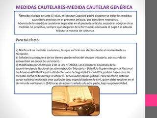 MEDIDAS CAUTELARES-MEDIDA CAUTELAR GENÉRICA 
Vencido el plazo de siete (7) días, el Ejecutor Coactivo podrá disponer se trabe las medidas 
cautelares previstas en el presente artículo, que considere necesarias. 
Además de las medidas cautelares reguladas en el presente artículo, se podrán adoptar otras 
medidas no previstas, siempre que aseguren de la forma más adecuada el pago d el adeuda 
tributaria materia de cobranza. 
Para tal efecto: 
a) Notificará las medidas cautelares, las que surtirán sus efectos desde el momento de su 
recepción. 
b) Señalará cualesquiera de los bienes y/o derechos del deudor tributario, aún cuando se 
encuentren en poder de un tercero. 
c) Modificado por el Artículo 2 de la Ley N° 26663, Los Ejecutores Coactivos de la 
superintendencia Nacional de administración Tributaria - SUNAT, la Superintendencia Nacional 
de Aduanas-ADUANAS y el instituto Peruano de Seguridad Social-IPSS, podrán hacer usos de 
medidas como el descerraje o similares, previa autorización judicial. Para tal efecto deberán 
cursar solicitud motivada ante cualquier Juez especializado en lo civil, quien debe resolver en el 
término de veinticuatro (24) horas sin correr traslado a la otra parte, bajo responsabilidad. 
 