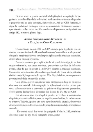 216 Série Aperfeiçoamento de Magistrados 4tCurso “O Novo Regime Jurídico das Medidas Cautelares no Processo Penal” 
De toda sorte, a grande novidade da legislação é a ampliação da in-gerência 
estatal na liberdade individual, mediante instrumentos adequados 
e proporcionais ao caso concreto, elenco do art. 319 do CPP. Portanto, o 
rigor da tradicional prisão preventiva se reservaria às hipóteses extremas e 
quando não couber outra medida, conforme disposto no parágrafo 6° do 
artigo 282, mesmo diploma legal. 
ALGUNS COMENTÁRIOS DE ARTIGOS DA LEI 
E CITAÇÕES DE CASOS CONCRETOS 
O novel texto do art. 282 do CPP alterado pela legislação em co-mento, 
em seus incisos I e II, revela o binômio “necessidade x adequação” 
do qual o magistrado deverá se valer para aplicação das medidas cautelares, 
dentre elas a prisão preventiva. 
Portanto, somente para aplicação da lei penal, investigação ou ins-trução 
criminal e, nos casos previstos, para evitar a prática de infrações 
penais, à luz do que vai do art. 312 do CPP, caberão as medidas cautelares. 
Outrossim, deverão estar adequadas à gravidade do crime circunstâncias 
do fato e condições pessoais do agente. Vale dizer, há de se pautar por uma 
proporcionalidade em sentido estrito. 
Com efeito, cabível a análise de cada hipótese com base no princípio 
da menor onerosidade. A inadequação da aplicação de medida menos gra-vosa, 
culminando com a conversão da prisão em flagrante em preventiva, 
ocorre diante das hipóteses elencadas nos incisos do art. 313 do CPP. 
Em leitura ao novo texto legal, é possível se verificar a manutenção 
da prisão preventiva clássica, com os requisitos conhecidos do ordenamen-to 
anterior. Todavia, aparece um novo tipo de custódia cautelar, decorrente 
de descumprimento de obrigação de uma das novas medidas impostas ao 
acusado. 
É o que se extrai dos textos do parágrafo 4° do art. 282, combina-do 
com o caput do art. 312 e parágrafo único, verbis: 
 