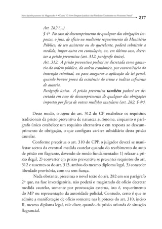 217 Série Aperfeiçoamento de Magistrados 4tCurso “O Novo Regime Jurídico das Medidas Cautelares no Processo Penal” 
Art. 282 (...) 
§ 4º No caso de descumprimento de qualquer das obrigações im-postas, 
o juiz, de ofício ou mediante requerimento do Ministério 
Público, de seu assistente ou do querelante, poderá substituir a 
medida, impor outra em cumulação, ou, em último caso, decre-tar 
a prisão preventiva (art. 312, parágrafo único). 
Art. 312. A prisão preventiva poderá ser decretada como garan-tia 
da ordem pública, da ordem econômica, por conveniência da 
instrução criminal, ou para assegurar a aplicação da lei penal, 
quando houver prova da existência do crime e indício suficiente 
de autoria. 
Parágrafo único. A prisão preventiva também poderá ser de-cretada 
em caso de descumprimento de qualquer das obrigações 
impostas por força de outras medidas cautelares (art. 282, § 4º). 
Deste modo, o caput do art. 312 do CP estabelece os requisitos 
tradicionais da prisão preventiva de natureza autônoma, enquanto o pará-grafo 
único estabelece um requisito alternativo e em resposta ao descum-primento 
de obrigação, o que configura caráter subsidiário desta prisão 
cautelar. 
Conforme preceitua o art. 310 do CPP, o julgador deverá se mani-festar 
acerca da eventual medida cautelar quando do recebimento do auto 
de prisão em flagrante, devendo de modo fundamentado: 1) relaxar a pri-são 
ilegal, 2) converter em prisão preventiva se presentes requisitos do art. 
312 e ausentes os do art. 313, ambos do mesmo diploma legal, 3) conceder 
liberdade provisória, com ou sem fiança. 
Nada obstante, preceitua o novel texto do art. 282 em seu parágrafo 
2º que, na fase investigatória, não poderá o magistrado de ofício decretar 
medida cautelar, somente por provocação externa, isto é, requerimento 
do MP ou representação da autoridade policial. Contudo, certo é que se 
admite a manifestação de ofício somente nas hipóteses do art. 310, inciso 
II, mesmo diploma legal, vale dizer, quando da prisão oriunda de situação 
flagrancial. 
 