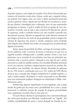 220 Série Aperfeiçoamento de Magistrados 4tCurso “O Novo Regime Jurídico das Medidas Cautelares no Processo Penal” 
da prisão imposta a uma dupla de acusados. Estes foram denunciados por 
tentativa de latrocínio contra duas vítimas, sendo que a segunda vítima, 
um policial civil, logrou êxito em evitar o delito patrimonial praticado 
contra a primeira vítima. Aquela não teve dúvidas em reconhecer o acusa-do 
que efetuou a abordagem para a subtração, uma vez que empreendeu 
perseguição ao mesmo, o qual se evadiu do local na garupa de uma mo-tocicleta. 
Contudo, não só toda a ação criminosa foi filmada por câmera 
de segurança, ainda o roubador deixou cair uma mochila contendo seus 
documentos pessoais. Quanto ao segundo réu, nada obstante menção de 
que chegou ao local em um carro de sua propriedade, porém a imagem das 
câmaras de segurança não mostra o veículo, tampouco outro envolvido 
além daquele antes referido, não sendo, em consequencia, reconhecido por 
alguma testemunha. 
Assim, apesar da gravidade do delito, ao longo da instrução realiza-da 
em audiência, todo o contexto de provas se esmaeceu no que toca ao 
segundo acusado, enfraquecendo a custódia cautelar. Frente a este novo 
panorama, em se tratando de réu primário, com base nos princípios que 
norteiam todo o processo penal e reforçada a mens legis de que a prisão 
provisória se cuida de medida extrema, foi concedida liberdade provisória 
ao réu em comento, mediante comparecimento semanal em cartório, fins 
de justificar suas atividades, até ulterior decisão. Resultado da aplicação 
do art. 319, inciso I, combinado com o art. 321, ambos do CPP. Merece 
destacar que o acusado deu integral cumprimento à medida imposta e a 
razão é muito simples: ele próprio é o maior interessado na sua liberdade, 
para cuja manutenção qualquer obrigação em substituição é válida e ime-diatamente 
aceita. 
Embora haja algumas imperfeições na nova legislação, não se pode 
olvidar do ganho que ela trouxe com a possibilidade de se evitar a prisão 
processual e o deletério contato do acusado de pequena periculosidade 
com a população carcerária, frise-se mais uma vez. 
De outro flanco, denota-se a preocupação com a instrumentalização 
dos meios para fiscalizar essa liberdade “condicionada” ou “vigiada”. Em 
verdade, a probabilidade do acerto e sucesso depende da vontade do acu- 
 