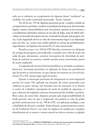 221 Série Aperfeiçoamento de Magistrados 4tCurso “O Novo Regime Jurídico das Medidas Cautelares no Processo Penal” 
sado em se submeter ao cumprimento de algumas dessas “condições” ou 
medidas, em sendo o principal interessado. Senão, vejamos. 
No rol do art. 319 do diploma processual penal, a própria medida de 
comparecimento periódico, também as proibições de frequentar determinados 
lugares, manter contato/distância com certa pessoa, ausentar-se da comarca e 
o recolhimento domiciliar noturno ou nos dias de folga, serão de difícil efeti-vidade 
em havendo desrespeito do réu, ressalvada fiscalização pela própria víti-ma. 
Cada magistrado deverá se valer dos instrumentos legais à sua disposição 
para este fim, v.g., contar com auxílio policial no serviço de patrulhamento, 
especialmente nas hipóteses dos incisos II a V, retro mencionado. 
Ressalta-se que o art. 320 do CPP alterado, consistente na obrigação 
de entrega do passaporte pelo indiciado e acusado com o fim de evitar sua 
saída do país, obviamente, constitui instrumento de efetividade da proi-bição 
de ausência na comarca, medida cautelar acima mencionada, porém 
de maior amplitude. 
A suspensão de exercício funcional público ou atividade econômico-financeira, 
internação provisória ou aplicação de fiança são providencias 
que de pronto se concretizam, eis que sujeitas tão somente ao crivo do juiz, 
incisos VI a VII, mesma regra legal em exame. 
Quanto à internação provisória do inimputável ou semi-imputável 
prevista no inciso VII, aplicada nas situações de crimes praticados com 
violência ou grave ameaça, em havendo risco de reiteração, já se discute 
o caráter de verdadeira antecipação de tutela da medida de segurança, o 
que a afastaria da originária natureza instrumental das medidas cautelares. 
Bem como, de outro lado, desponta posição pela imprescindibilidade de 
laudo pericial, uma vez que o magistrado não poderia se valer do poder 
geral de cautela previsto no art. 798 do CPC, em aplicação analógica, com 
a finalidade de decretar a medida. Nada obstante, posicionamento contrá-rio 
de Guilherme Nucci2, em razão da urgência da medida por completo 
descabimento de se manter o insano mental no cárcere comum, o julgador 
2 NUCCI, Guilherme de Souza. PRISÃO E LIBERDADE: As reformas processuais penais introduzidas pela  
Lei 12.403, de 4 de maio de 2011. São Paulo, Editora Revista dos Tribunais, 2011, p. 85. 
 