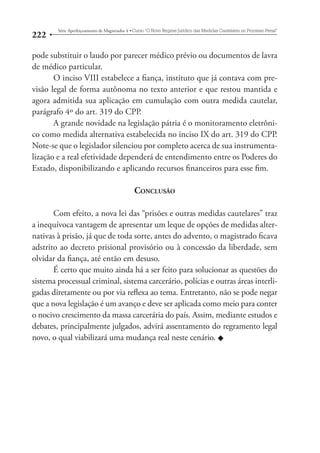222 Série Aperfeiçoamento de Magistrados 4tCurso “O Novo Regime Jurídico das Medidas Cautelares no Processo Penal” 
pode substituir o laudo por parecer médico prévio ou documentos de lavra 
de médico particular. 
O inciso VIII estabelece a fiança, instituto que já contava com pre-visão 
legal de forma autônoma no texto anterior e que restou mantida e 
agora admitida sua aplicação em cumulação com outra medida cautelar, 
parágrafo 4º do art. 319 do CPP. 
A grande novidade na legislação pátria é o monitoramento eletrôni-co 
como medida alternativa estabelecida no inciso IX do art. 319 do CPP. 
Note-se que o legislador silenciou por completo acerca de sua instrumenta-lização 
e a real efetividade dependerá de entendimento entre os Poderes do 
Estado, disponibilizando e aplicando recursos financeiros para esse fim. 
CONCLUSÃO 
Com efeito, a nova lei das “prisões e outras medidas cautelares” traz 
a inequívoca vantagem de apresentar um leque de opções de medidas alter-nativas 
à prisão, já que de toda sorte, antes do advento, o magistrado ficava 
adstrito ao decreto prisional provisório ou à concessão da liberdade, sem 
olvidar da fiança, até então em desuso. 
É certo que muito ainda há a ser feito para solucionar as questões do 
sistema processual criminal, sistema carcerário, polícias e outras áreas interli-gadas 
diretamente ou por via reflexa ao tema. Entretanto, não se pode negar 
que a nova legislação é um avanço e deve ser aplicada como meio para conter 
o nocivo crescimento da massa carcerária do país. Assim, mediante estudos e 
debates, principalmente julgados, advirá assentamento do regramento legal 
novo, o qual viabilizará uma mudança real neste cenário. u 
