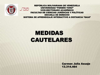 MEDIDAS
CAUTELARES
Carmen Julia Asuaje
13.314.464
REPÚBLICA BOLIVARIANA DE VENEZUELA
UNIVERSIDAD “FERMÍN TORO”
VICE-RECTORADO ACADÉMICO
FACULTAD DE CIENCIAS JURÍDICAS Y POLÍTICAS
ESCUELA DE DERECHO
SISTEMA DE APRENDIZAJE INTERACTIVO A DISTANCIA “SAIA”
 