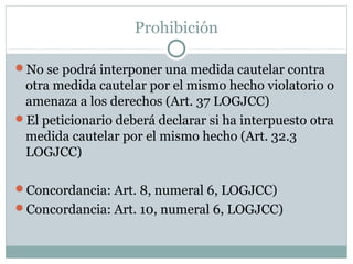 Prohibición
No se podrá interponer una medida cautelar contra
otra medida cautelar por el mismo hecho violatorio o
amenaza a los derechos (Art. 37 LOGJCC)
El peticionario deberá declarar si ha interpuesto otra
medida cautelar por el mismo hecho (Art. 32.3
LOGJCC)
Concordancia: Art. 8, numeral 6, LOGJCC)
Concordancia: Art. 10, numeral 6, LOGJCC)
 