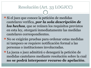 Resolución (Art. 33 LOGJCC)
Si el juez que conoce la petición de medidas
cautelares verifica, por la sola descripción de
los hechos, que se reúnen los requisitos previstos
en esta ley, otorgará inmediatamente las medidas
cautelares correspondientes.
No se exigirán pruebas para ordenar estas medidas
ni tampoco se requiere notificación formal a las
personas o instituciones involucradas.
La jueza o juez admitirá o denegará la petición de
medidas cautelares mediante resolución sobre la cual
no se podrá interponer recurso de apelación.
 