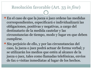 Resolución favorable (Art. 33 in fine)
En el caso de que la jueza o juez ordene las medidas
correspondientes, especificará e individualizará las
obligaciones, positivas y negativas, a cargo del
destinatario de la medida cautelar y las
circunstancias de tiempo, modo y lugar en que deben
cumplirse.
Sin perjuicio de ello, y por las circunstancias del
caso, la jueza o juez podrá actuar de forma verbal; y
se utilizarán los medios que estén al alcance de la
jueza o juez, tales como llamadas telefónicas, envíos
de fax o visitas inmediatas al lugar de los hechos.
 