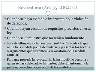 Revocatoria (Art. 35 LOGJCC)
Cuando se haya evitado o interrumpido la violación
de derechos;
Cuando hayan cesado los requisitos previstos en esta
ley;
Cuando se demuestre que no tenían fundamento.
- En este último caso, la persona o institución contra la que
se dictó la medida podrá defenderse y presentar los hechos
o argumentos que sustenten la revocatoria de la medida
cautelar.
- Para que proceda la revocatoria, la institución o persona a
quien se haya delegado o las partes, deberán informar a la
jueza o juez sobre la ejecución de las medidas.
 