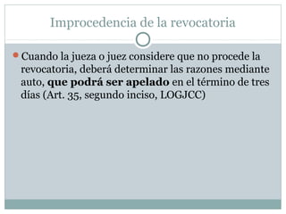 Improcedencia de la revocatoria
Cuando la jueza o juez considere que no procede la
revocatoria, deberá determinar las razones mediante
auto, que podrá ser apelado en el término de tres
días (Art. 35, segundo inciso, LOGJCC)
 