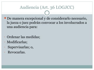 Audiencia (Art. 36 LOGJCC)
De manera excepcional y de considerarlo necesario,
la jueza o juez podrán convocar a los involucrados a
una audiencia para:
- Ordenar las medidas;
- Modificarlas;
- Supervisarlas; o,
- Revocarlas.
 