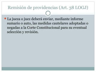 Remisión de providencias (Art. 38 LOGJ)
La jueza o juez deberá enviar, mediante informe
sumario o auto, las medidas cautelares adoptadas o
negadas a la Corte Constitucional para su eventual
selección y revisión.
 