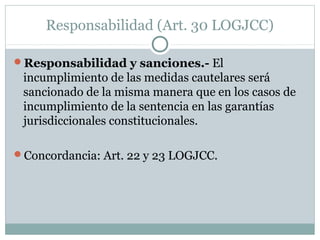 Responsabilidad (Art. 30 LOGJCC)
Responsabilidad y sanciones.- El
incumplimiento de las medidas cautelares será
sancionado de la misma manera que en los casos de
incumplimiento de la sentencia en las garantías
jurisdiccionales constitucionales.
Concordancia: Art. 22 y 23 LOGJCC.
 