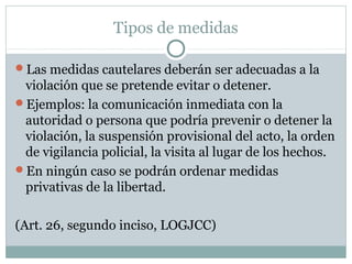 Tipos de medidas
Las medidas cautelares deberán ser adecuadas a la
violación que se pretende evitar o detener.
Ejemplos: la comunicación inmediata con la
autoridad o persona que podría prevenir o detener la
violación, la suspensión provisional del acto, la orden
de vigilancia policial, la visita al lugar de los hechos.
En ningún caso se podrán ordenar medidas
privativas de la libertad.
(Art. 26, segundo inciso, LOGJCC)
 