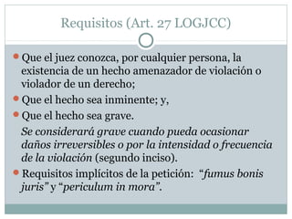 Requisitos (Art. 27 LOGJCC)
Que el juez conozca, por cualquier persona, la
existencia de un hecho amenazador de violación o
violador de un derecho;
Que el hecho sea inminente; y,
Que el hecho sea grave.
Se considerará grave cuando pueda ocasionar
daños irreversibles o por la intensidad o frecuencia
de la violación (segundo inciso).
Requisitos implícitos de la petición: “fumus bonis
juris” y “periculum in mora”.
 