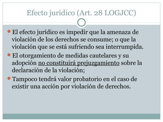 Efecto jurídico (Art. 28 LOGJCC)
El efecto jurídico es impedir que la amenaza de
violación de los derechos se consume; o que la
violación que se está sufriendo sea interrumpida.
El otorgamiento de medidas cautelares y su
adopción no constituirá prejuzgamiento sobre la
declaración de la violación;
Tampoco tendrá valor probatorio en el caso de
existir una acción por violación de derechos.
 