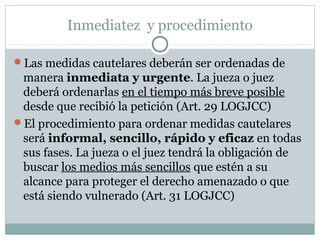 Inmediatez y procedimiento
Las medidas cautelares deberán ser ordenadas de
manera inmediata y urgente. La jueza o juez
deberá ordenarlas en el tiempo más breve posible
desde que recibió la petición (Art. 29 LOGJCC)
El procedimiento para ordenar medidas cautelares
será informal, sencillo, rápido y eficaz en todas
sus fases. La jueza o el juez tendrá la obligación de
buscar los medios más sencillos que estén a su
alcance para proteger el derecho amenazado o que
está siendo vulnerado (Art. 31 LOGJCC)
 