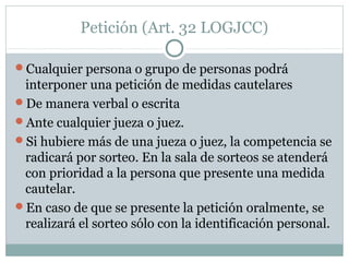 Petición (Art. 32 LOGJCC)
Cualquier persona o grupo de personas podrá
interponer una petición de medidas cautelares
De manera verbal o escrita
Ante cualquier jueza o juez.
Si hubiere más de una jueza o juez, la competencia se
radicará por sorteo. En la sala de sorteos se atenderá
con prioridad a la persona que presente una medida
cautelar.
En caso de que se presente la petición oralmente, se
realizará el sorteo sólo con la identificación personal.
 