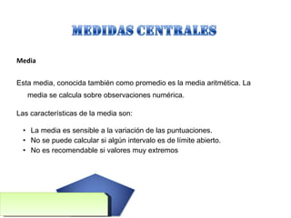 Media Esta media, conocida también como promedio es la media aritmética. La media se calcula sobre observaciones numérica. Las características de la media son:  La media es sensible a la variación de las puntuaciones. No se puede calcular si algún intervalo es de límite abierto. No es recomendable si valores muy extremos 