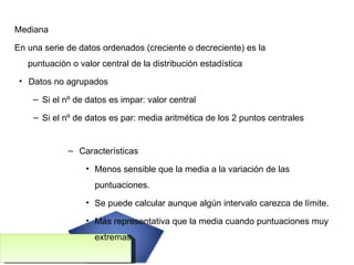 Mediana En una serie de datos ordenados (creciente o decreciente) es la puntuación o valor central de la distribución estadística Datos no agrupados Si el nº de datos es impar: valor central Si el nº de datos es par: media aritmética de los 2 puntos centrales  Características Menos sensible que la media a la variación de las puntuaciones. Se puede calcular aunque algún intervalo carezca de límite. Más representativa que la media cuando puntuaciones muy extremas. 