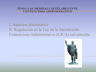 TEMA: LAS MEDIDAS CAUTELARES EN EL CONTENCIOSO ADMINISTRATIVO I. Aspectos doctrinarios II. Regulación en la Ley de la Jurisdicción Contencioso Administrativa (LJCA) salvadoreña 