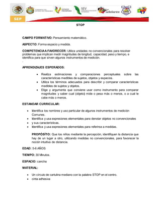 STOP
CAMPO FORMATIVO: Pensamiento matemático.
ASPECTO: Forma espacio y medida.
COMPETENCIAA FAVORECER: Utiliza unidades no convencionales para resolver
problemas que implican medir magnitudes de longitud, capacidad, peso y tiempo, e
identifica para que sirven algunos instrumentos de medición.
.
APRENDIZAJES ESPERADOS:
 Realiza estimaciones y comparaciones perceptuales sobre las
características medibles de sujetos, objetos y espacios.
 Utiliza los términos adecuados para describir y comparar características
medibles de sujetos y objetos.
 Elige y argumenta que conviene usar como instrumento para comparar
magnitudes y saber cual (objeto) mide o pesa más o menos, o a cual le
cabe más o menos.
ESTANDAR CURRICULAR:
 Identifica los nombres y uso particular de algunos instrumentos de medición
Comunes.
 Identifica y usa expresiones elementales para denotar objetos no convencionales
 y sus características.
 Identifica y usa expresiones elementales para referirse a medidas.
PROPÓSÍTO: Que los niños mediante la percepción, identifiquen la distancia que
hay de un lugar a otro, utilizando medidas no convencionales, para favorecer la
noción intuitiva de distancia.
EDAD: 5-6 AÑOS
TIEMPO: 30 Minutos.
ESPACIO: cancha
MATERIAL:
 Un círculo de cartulina mediano con la palabra STOP en el centro.
 cinta adhesiva
 