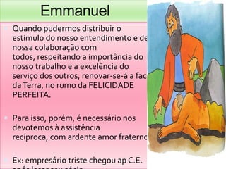 EmmanuelQuandopudermosdistribuir o estímulo do nossoentendimento e de nossacolaboração com todos, respeitando a importância do nossotrabalho e a excelência do serviço dos outros, renovar-se-á a face da Terra, no rumoda FELICIDADE PERFEITA.Para isso, porém, é necessárionosdevotemos à assistênciarecíproca, com ardenteamorfraterno.Ex: empresáriotristechegouap C.E. apóslesarseusócio.