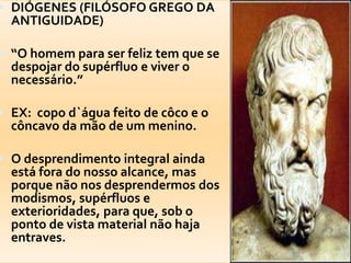DIÓGENES (FILÓSOFO GREGO DA ANTIGUIDADE)“O homempara ser feliz tem que se despojar do supérfluo e viver o necessário.”EX:  copod`águafeito de côco e o côncavodamão de um menino.O desprendimento integral aindaestáfora do nossoalcance, masporquenãonosdesprendermos dos modismos, supérfluos e exterioridades, paraque, sob o ponto de vista material nãohajaentraves.