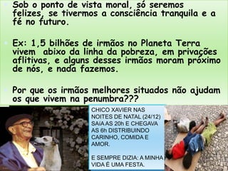 Sob o ponto de vista moral, sóseremosfelizes, se tivermos a consciênciatranquila e a fé no futuro.Ex: 1,5 bilhões de irmãos no Planeta Terra vivemabixodalinhadapobreza, emprivaçõesaflitivas, e algunsdessesirmãosmorampróximo de nós, e nada fazemos.Porqueosirmãosmelhoressituadosnãoajudamosquevivemna penumbra???CHICO XAVIER NAS NOITES DE NATAL (24/12)SAíA AS 20h E CHEGAVA AS 6h DISTRIBUINDOCARINHO, COMIDA E AMOR. E SEMPRE DIZIA: A MINHA VIDA É UMA FESTA.