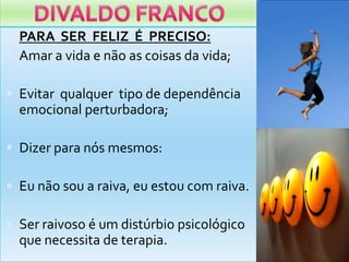 DIVALDO FRANCOPARA  SER  FELIZ  É  PRECISO:Amar a vida e não as coisasdavida;Evitarqualquertipo de dependênciaemocionalperturbadora;Dizerparanósmesmos:Eunãosou a raiva, euestou com raiva.Ser raivoso é um distúrbiopsicológicoquenecessita de terapia.
