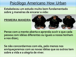 Psicólogo  Americano  How  UrbanEstabeleceu um estudomuitobemfundamentadosobre 3 maneiras de encarar a vida:PRIMEIRA MANEIRAPense com a menteaberta e aprendaouvir o quecadapessoa com idéiasdiferentesouiguais a nossatenham a nosdizer;Se nãoconcordarmos com ela, pelomenosnosenriqueçeremos com as novas idéiasqueosoutros tem sobre a vida e a alegria de viver.