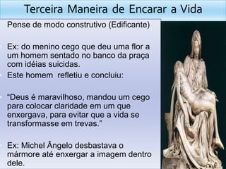 Terceira  Maneira  de  Encarar  a  VidaPense de modoconstrutivo (Edificante)Ex: do meninocegoquedeuumaflor a um homemsentado no bancodapraça com idéiassuicidas.Este homemrefletiu e concluiu:“Deus é maravilhoso, mandou um cegoparacolocarclaridadeem um queenxergava, paraevitarque a vida se transformasseemtrevas.”Ex: Michel Ângelodesbastava o mármoreatéenxergar a imagemdentro dele. 