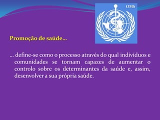 OMSPromoção de saúde…… define-se como o processo através do qual indivíduos e comunidades se tornam capazes de aumentar o controlo sobre os determinantes da saúde e, assim, desenvolver a sua própria saúde.