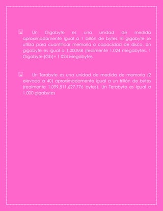  Un Gigabyte es una unidad de medida
aproximadamente igual a 1 billón de bytes. El gigabyte se
utiliza para cuantificar memoria o capacidad de disco. Un
gigabyte es igual a 1,000MB (realmente 1.024 megabytes. 1
Gigabyte (Gb)= 1 024 Megabytes
 Un Terabyte es una unidad de medida de memoria (2
elevado a 40) aproximadamente igual a un trillón de bytes
(realmente 1.099.511.627.776 bytes). Un Terabyte es igual a
1.000 gigabytes
 