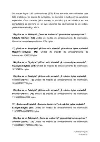 Gerson Anangonó
Primero “A”
Se pueden lograr 256 combinaciones (2^8). Estas son más que suficientes para
todo el alfabeto, los signos de puntuación, los números y muchos otros caracteres
especiales. Cada carácter (letra, número o símbolo) que se introduce en una
computadora se convierte en un byte siguiendo las equivalencias de un código,
generalmente el código ASCII.
12) ¿Qué es un Kilobyte? ¿Cómo se lo abrevia? ¿A cuántos bytes equivale?
Kilobyte (KBytes): [KB] Unidad de medida de almacenamiento de información.
Unidad de memoria equivalente a 1024 bytes.
13) ¿Qué es un Megabyte? ¿Cómo se lo abrevia? ¿A cuántos bytes equivale?
Megabyte (MBytes): [MB] Unidad de medida de almacenamiento de
información. 1048576 bytes.
14) ¿Qué es un Gigabyte? ¿Cómo se lo abrevia? ¿A cuántos bytes equivale?
Gigabyte (GBytes): [GB] Unidad de medida de almacenamiento de información.
1073741824 bytes.
15) ¿Qué es un Terabyte? ¿Cómo se lo abrevia? ¿A cuántos bytes equivale?
Terabyte (TByte): [TB] Unidad de medida de almacenamiento de información.
1099511627776 bytes.
16) ¿Qué es un Petabyte? ¿Cómo se lo abrevia? ¿A cuántos bytes equivale?
Petabyte (PByte): [PB] Unidad de medida de almacenamiento de información.
1125899906842624 bytes.
17) ¿Qué es un Exabyte? ¿Cómo se lo abrevia? ¿A cuántos bytes equivale?
Exabyte (EByte): [EB] Unidad de medida de almacenamiento de información.
1152921504606846976 bytes.
18) ¿Qué es un Zettabyte? ¿Cómo se lo abrevia? ¿A cuántos bytes equivale?
Zetabyte (ZByte): [ZB] Unidad de medida de almacenamiento de información.
1180591620717411303424 bytes.
 
