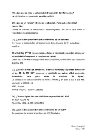 Gerson Anangonó
Primero “A”
19) ¿Con qué se mide la velocidad de transmisión de información?
La velocidad de un procesador se mide en Hertz
20) ¿Qué es un Hertzio? ¿Cómo se lo abrevia? ¿Para qué se lo utiliza?
Hertzio (Hz):
Unidad de medida de la frecuencia electromagnética. Se utiliza para medir la
velocidad de los procesadores.
21) ¿Cuál es la capacidad de almacenamiento de un diskette?
1.44 mb es la capacidad de almacenamiento de un disquete de 3½-pulgadas.a
modificar
22) ¿Cuántos BYTES (o caracteres, o letras o números) se pueden almacenar
en un diskette? (expresar el resultado en bytes).
Desde 650 a 700 MB es la capacidad de un CD normal, existen otros con capacidad
de 800 a 875
23) ¿Cuántos BYTES (o caracteres, o letras o números) se pueden almacenar
en un CD de 650 Mb? (expresar el resultado en bytes). ¿Qué operación
matemática hace para saber la cantidad de bytes?
La capacidad de almacenamiento de 650 a 700 MB y en otros a 800 a 875 MB.
operación si 650 MB – X
8 MB - 1 bytes
(650MB *1bytes) / 8MB= 81.25bytes
24) ¿Cuántos bytes de capacidad tiene un pen drive de 2 Mb?
2 x 1024 = 2,048 KB
2,048 KB x 1024 = 2,097,152 BYTES
25) ¿Cuál es la capacidad de almacenamiento de un DVD?
Su capacidad de almacenamiento es de 4.70 Gigabytes
 