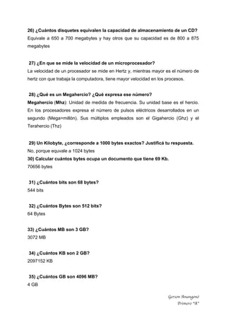 Gerson Anangonó
Primero “A”
26) ¿Cuántos disquetes equivalen la capacidad de almacenamiento de un CD?
Equivale a 650 a 700 megabytes y hay otros que su capacidad es de 800 a 875
megabytes
27) ¿En que se mide la velocidad de un microprocesador?
La velocidad de un procesador se mide en Hertz y, mientras mayor es el número de
hertz con que trabaja la computadora, tiene mayor velocidad en los procesos.
28) ¿Qué es un Megahercio? ¿Qué expresa ese número?
Megahercio (Mhz): Unidad de medida de frecuencia. Su unidad base es el hercio.
En los procesadores expresa el número de pulsos eléctricos desarrollados en un
segundo (Mega=millón). Sus múltiplos empleados son el Gigahercio (Ghz) y el
Terahercio (Thz)
29) Un Kilobyte, ¿corresponde a 1000 bytes exactos? Justificá tu respuesta.
No, porque equvale a 1024 bytes
30) Calcular cuántos bytes ocupa un documento que tiene 69 Kb.
70656 bytes
31) ¿Cuántos bits son 68 bytes?
544 bits
32) ¿Cuántos Bytes son 512 bits?
64 Bytes
33) ¿Cuántos MB son 3 GB?
3072 MB
34) ¿Cuántos KB son 2 GB?
2097152 KB
35) ¿Cuántos GB son 4096 MB?
4 GB
 
