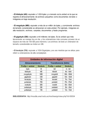 - El kilobyte (kB): equivale a 1.024 bytes y a menudo es la unidad en la que se
registra el almacenamiento de archivos pequeños como documentos de texto o
imágenes en baja resolución.
- El megabyte (MB): equivale a más de un millón de bytes, y comúmente archivos
de tamaño considerable se almacenan en esta unidad. Por ejemplo, imágenes en
alta resolución, archivos, carpetas, documentos y hasta programas.
- El gigabyte (GB): equivale a mil millones de bytes. Es la unidad que más
típicamente se maneja hoy en día, y los ordenadores más comunes proveen de un
espacio de más de 100 GB para memoria. Los archivos de todo un ordenador de
tamaño considerable se miden en GB.
- El terabyte (TB): equivale a 1024 Gigabytes y es una medida que se utiliza para
referir a ordenadores de alta complejidad.
BIBLIOGRAFIA: http://moodle.unach.edu.ec/mod/assign/view.php?id=30034
 