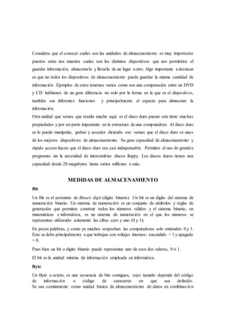 Considera que el conocer cuáles son las unidades de almacenamiento es muy importante
puestos estas nos muestra cuales son los distintos dispositivos que nos permitirán el
guardar información, almacenarla y llevarla de un lugar a otro. Algo importante a destacar
es que no todos los dispositivos de almacenamiento puede guardar la misma cantidad de
información .Ejemplos de estos tenemos varios como son una comparación entre un DVD
y CD hablamos de un gran diferencia no solo por la forma en la que es el dispositivo,
también sus diferentes funciones y principalmente el espacio para almacenar la
información.
Otra unidad que vemos que resalta mucho aquí es el disco duro puesto este tiene muchas
propiedades y por ser parte importante en la estructura de una computadora. Al disco duro
se lo puede manipular, grabar y acceder diciendo eso vemos que el disco duro es unos
de los mejores dispositivos de almacenamiento. Su gran capacidad de almacenamiento y
rápido acceso hacen que el disco duro sea casi indispensable. Permiten el uso de grandes
programas sin la necesidad de intercambiar discos floppy. Los discos duros tienen una
capacidad desde 20 megabytes hasta varios millones o más.
MEDIDAS DE ALMACENAMIENTO
Bit
Un Bit es el acrónimo de Binary digit (dígito binario). Un bit es un dígito del sistema de
numeración binario. Un sistema de numeración es un conjunto de símbolos y reglas de
generación que permiten construir todos los números válidos y el sistema binario, en
matemáticas e informática, es un sistema de numeración en el que los números se
representan utilizando solamente las cifras cero y uno (0 y 1).
En pocas palabras, y como ya muchos sospechan: las computadoras solo entienden 0 y 1.
Esto se debe principalmente a que trabajan con voltajes internos: encendido = 1 y apagado
= 0.
Pues bien un bit o dígito binario puede representar uno de esos dos valores, 0 ó 1.
El bit es la unidad mínima de información empleada en informática.
Byte
Un Byte u octeto, es una secuencia de bits contiguos, cuyo tamaño depende del código
de información o código de caracteres en que sea definido.
Se usa comúnmente como unidad básica de almacenamiento de datos en combinación
 