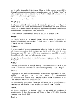 con los prefijos de cantidad. Originalmente el byte fue elegido para ser un submúltiplo
del tamaño de palabra de un ordenador, desde cinco a doce bits. El término “octeto” se
utiliza ampliamente como un sinónimo preciso donde la ambigüedad es indeseable (por
ejemplo, en definiciones de protocolos).
Así que tenemos que un byte = 8 bits
Kilobyte (kB)
El kB es una unidad de almacenamiento de información que equivale a 103 bytes. El
término kilobyte y el símbolo kB se han utilizado históricamente para hacer referencia
tanto a 1024 (210) bytes como a 1000 (103) bytes, dependiendo del contexto, en los campos
de la informática y de la tecnología de la información.
Como ocurre en el caso del kilobyte, a pesar de que 1024 se aproxime a 1000.
Kibibyte
Un kibibyte (contracción de kilobyte binario) es una unidad de información o
almacenamiento de datos. Corresponde a 210 bytes, es decir 1024 bytes. Se representa con
el símbolo KiB con K mayúscula.
Megabyte
El megabyte (MB) o megaocteto (Mo) es una unidad de medida de cantidad de datos
informáticos. Es un múltiplo del byte u octeto, que equivale a 106 B (un millón de bytes).
Se representa por MB y no por Mb, cuya correspondencia equivaldría a megabit.
Coloquialmente a los megabytes se les denomina megas.
La capacidad de almacenamiento se mide habitualmente en gigabytes, es decir, en miles
de megabytes.
Mebibyte
Un mebibyte (contracción de megabyte binario) o, en su forma abreviada, MiB, es una
unidad de información o memoria cuyo valor es de 220 equivalente a 1.048.576 bytes.
Gigabyte
Un gigabyte es una unidad de almacenamiento de información cuyo símbolo es el GB,
equivale a 109 bytes. Esta es una unidad de almacenamiento
muy usada hoy en día en discos duros y unidades SSD, por ejemplo un disco duro de 500
GB o una unidad SSD de 120 GB de capacidad.
Este término puede ser fácilmente confundido con Gigabit, que es 1/8 de un gigabyte,
puesto que está referido a bits en lugar de a bytes, y se abrevia como Gb o Gbit.
Gibibyte
Un gibibyte (contracción de gigabyte binario) es una unidad de información o
almacenamiento de datos. Corresponde a 230 bytes, es decir 1.073.741.824 bytes. Se
representa con el símbolo GiB.
Terabyte
 