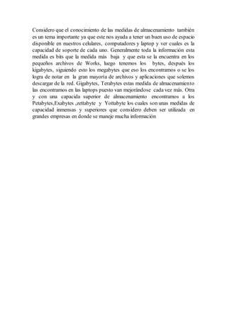 Considero que el conocimiento de las medidas de almacenamiento también
es un tema importante ya que este nos ayuda a tener un buen uso de espacio
disponible en nuestros celulares, computadores y laptop y ver cuales es la
capacidad de soporte de cada uno. Generalmente toda la información esta
medida es bits que la medida más baja y que esta se la encuentra en los
pequeños archivos de Works, luego tenemos los bytes, después los
kigabytes, siguiendo esto los megabytes que eso los encontramos o se los
logra de notar en la gran mayoría de archivos y aplicaciones que solemos
descargar de la red. Gigabytes, Terabytes estas medida de almacenamiento
las encontramos en las laptops puesto van mejorándose cada vez más. Otra
y con una capacida superior de almacenamiento encontramos a los
Petabytes,Exabytes ,zettabyte y Yottabyte los cuales son unas medidas de
capacidad inmensas y superiores que considero deben ser utilizada en
grandes empresas en donde se maneje mucha información
 