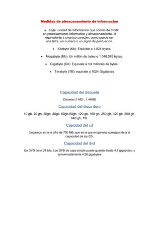 Medidas de almacenamiento de informacion<br />Byte: unidad de informacion que consta de 8 bits;<br />en procesamiento informatico y almacenamiento, el<br />equivalente a ununico caracter, como puede ser<br />una letra, un numero o un signo de puntuacion.<br />Kilobyte (Kb): Equivale a 1.024 bytes.<br />Megabyte (Mb): Un millón de bytes o 1.048.576 bytes.<br />Gigabyte (Gb): Equivale a mil millones de bytes.<br />Terabyte (TB): equivale a 1024 Gigabytes<br />Capacidad del disquete<br />Diskette (1 HD) : 1.44MB<br />Capacidad del disco duro<br />10 gb, 20 gb, 30gb, 40gb, 60gb,80gb, 120 gb, 160 gb, 250 gb, 320 gb, 500 gb, 640 gb, 1tb.<br />Capcidad del cd<br />Llegamos así a la cifra de 700 MB, que es la que en general corresponde a la capacidad de los CD.<br />Capacidad del dvd<br />Un DVD tiene 24 bits, Los DVD de capa simple puede guardar hasta 4,7 gigabytes, y aproximadamente 4,38 gigabytes<br />