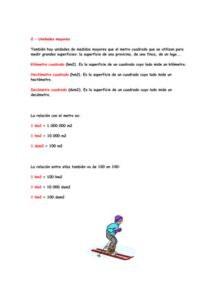 2.- Unidades mayores

También hay unidades de medidas mayores que el metro cuadrado que se utilizan para
medir grandes superficies: la superficie de una provicina, de una finca, de un lago...

Kilómetro cuadrado (km2). Es la superficie de un cuadrado cuyo lado mide un kilómetro.

Hectómetro cuadrado (hm2). Es la superficie de un cuadrado cuyo lado mide un
hectómetro.

Decámetro cuadrado (dam2). Es la superficie de un cuadrado cuyo lado mide un
decámetro.




La relación con el metro es:

1 km2 = 1.000.000 m2

1 hm2 = 10.000 m2

1 dam2 = 100 m2




La relación entre ellas también va de 100 en 100:

1 km2 = 100 hm2

1 km2 = 10.000 dam2

1 hm2 = 100 dam2
 