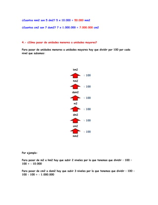 ¿Cuantos mm2 son 5 dm2? 5 x 10.000 = 50.000 mm2

¿Cuantos cm2 son 7 dam2? 7 x 1.000.000 = 7.000.000 cm2




4.- ¿Cómo pasar de unidades menores a unidades mayores?

Para pasar de unidades menores a unidades mayores hay que dividir por 100 por cada
nivel que subamos:




Por ejemplo:

Para pasar de m2 a hm2 hay que subir 2 niveles por lo que tenemos que dividir : 100 :
100 = : 10.000

Para pasar de cm2 a dam2 hay que subir 3 niveles por lo que tenemos que dividir : 100 :
100 : 100 = : 1.000.000
 