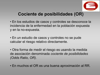 Cociente de posibilidades (OR)
• En los estudios de casos y controles se desconoce la
incidencia de la enfermedad en la población expuesta
y en la no-expuesta.

• En un estudio de casos y controles no se pude
calcular el riesgo relativo directamente.

• Otra forma de medir el riesgo es usando la medida
de asociación denominada cociente de posibilidades
(Odds Ratio, OR).

• En muchos el OR es una buena aproximación al RR.
 