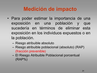 Medición de impacto
• Para poder estimar la importancia de una
  exposición en una población y que
  sucedería en términos de eliminar esta
  exposición en los individuos expuestos o en
  la población.
  – Riesgo atribuible absoluto
  – Riesgo atribuible poblacional (absoluto) (RAP)
    (fracción prevenible)
  – El Riesgo Atribuible Poblacional porcentual
    (RAP%)


                                                21
 