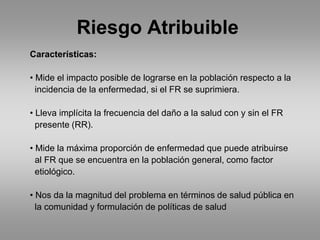 Riesgo Atribuible
Características:

• Mide el impacto posible de lograrse en la población respecto a la
  incidencia de la enfermedad, si el FR se suprimiera.

• Lleva implícita la frecuencia del daño a la salud con y sin el FR
  presente (RR).

• Mide la máxima proporción de enfermedad que puede atribuirse
  al FR que se encuentra en la población general, como factor
  etiológico.

• Nos da la magnitud del problema en términos de salud pública en
  la comunidad y formulación de políticas de salud
 
